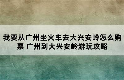 我要从广州坐火车去大兴安岭怎么购票 广州到大兴安岭游玩攻略